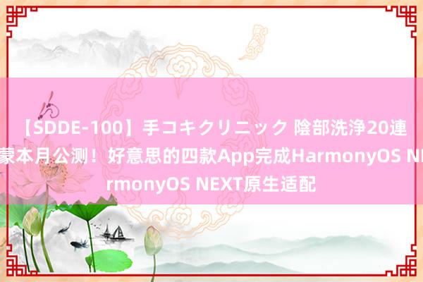 【SDDE-100】手コキクリニック 陰部洗浄20連発SP 纯血鸿蒙本月公测！好意思的四款App完成HarmonyOS NEXT原生适配