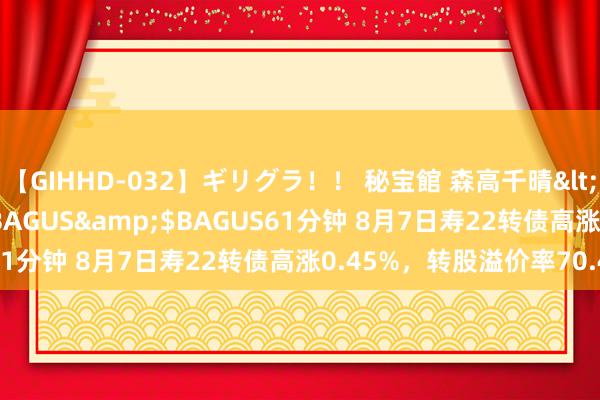 【GIHHD-032】ギリグラ！！ 秘宝館 森高千晴</a>2011-09-29BAGUS&$BAGUS61分钟 8月7日寿22转债高涨0.45%，转股溢价率70.47%