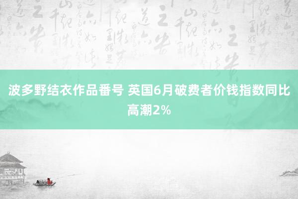 波多野结衣作品番号 英国6月破费者价钱指数同比高潮2%