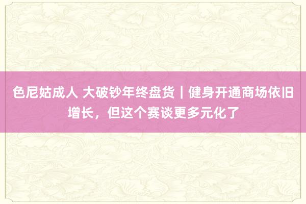 色尼姑成人 大破钞年终盘货｜健身开通商场依旧增长，但这个赛谈更多元化了