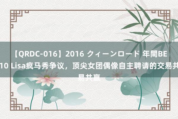 【QRDC-016】2016 クィーンロード 年間BEST10 Lisa疯马秀争议，顶尖女团偶像自主聘请的交易共赢