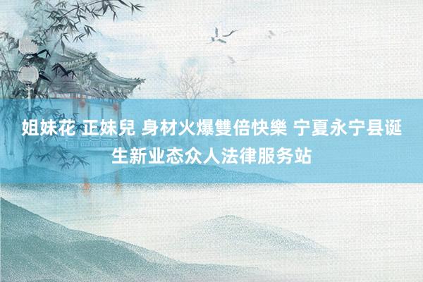 姐妹花 正妹兒 身材火爆雙倍快樂 宁夏永宁县诞生新业态众人法律服务站
