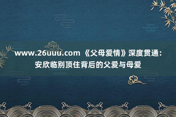 www.26uuu.com 《父母爱情》深度贯通：安欣临别顶住背后的父爱与母爱