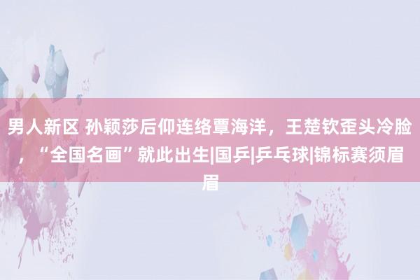男人新区 孙颖莎后仰连络覃海洋，王楚钦歪头冷脸，“全国名画”就此出生|国乒|乒乓球|锦标赛须眉