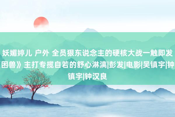 妖媚婷儿 户外 全员狠东说念主的硬核大战一触即发，《困兽》主打专揽自若的舒心淋漓|彭发|电影|吴镇宇|钟汉良