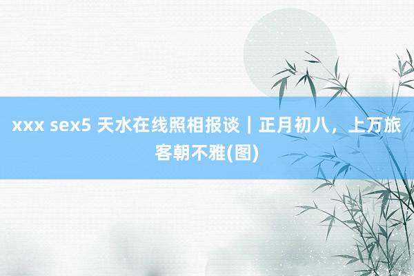 xxx sex5 天水在线照相报谈｜正月初八，上万旅客朝不雅(图)