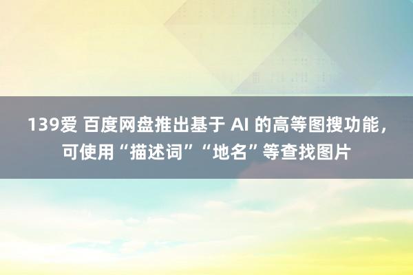 139爱 百度网盘推出基于 AI 的高等图搜功能，可使用“描述词”“地名”等查找图片