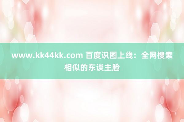 www.kk44kk.com 百度识图上线：全网搜索相似的东谈主脸