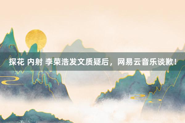 探花 内射 李荣浩发文质疑后，网易云音乐谈歉！