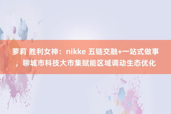 萝莉 胜利女神：nikke 五链交融+一站式做事，聊城市科技大市集赋能区域调动生态优化