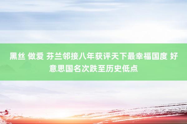 黑丝 做爱 芬兰邻接八年获评天下最幸福国度 好意思国名次跌至历史低点