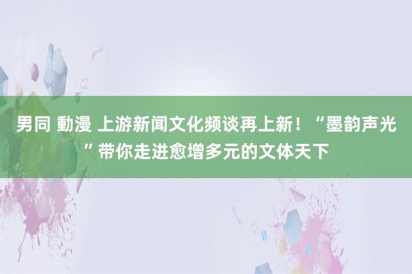 男同 動漫 上游新闻文化频谈再上新！“墨韵声光”带你走进愈增多元的文体天下