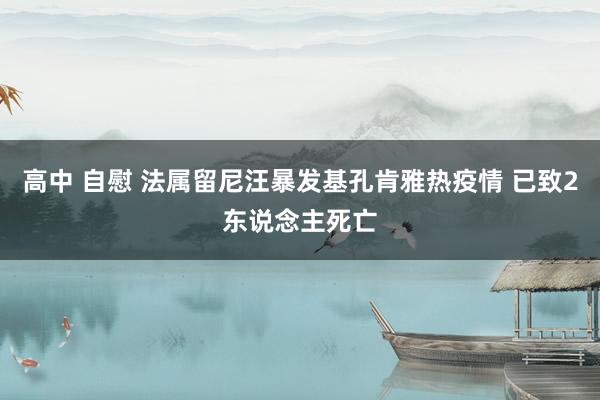 高中 自慰 法属留尼汪暴发基孔肯雅热疫情 已致2东说念主死亡