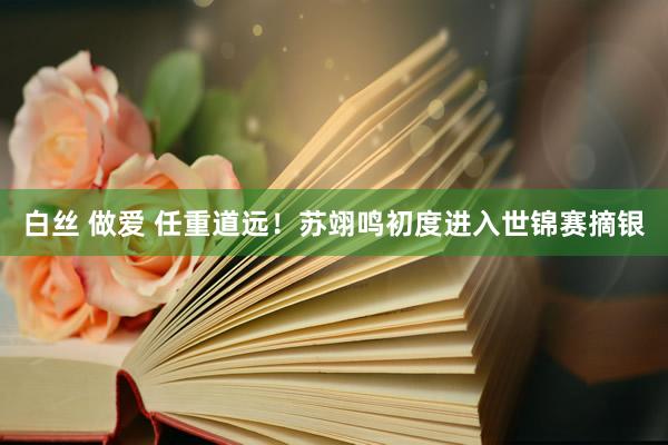 白丝 做爱 任重道远！苏翊鸣初度进入世锦赛摘银