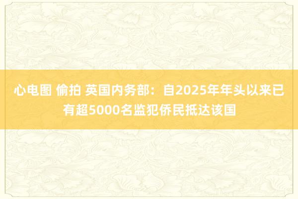 心电图 偷拍 英国内务部：自2025年年头以来已有超5000名监犯侨民抵达该国