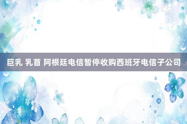 巨乳 乳首 阿根廷电信暂停收购西班牙电信子公司
