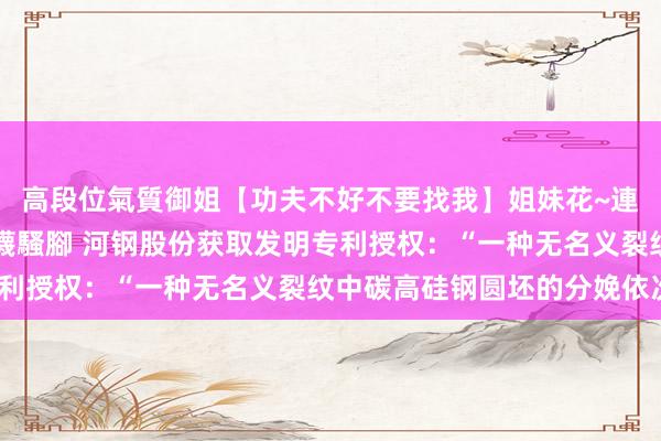 高段位氣質御姐【功夫不好不要找我】姐妹花~連體絲襪~大奶晃動~絲襪騷腳 河钢股份获取发明专利授权：“一种无名义裂纹中碳高硅钢圆坯的分娩依次”