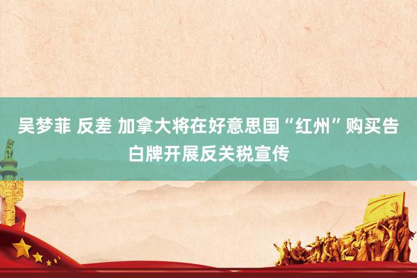 吴梦菲 反差 加拿大将在好意思国“红州”购买告白牌开展反关税宣传
