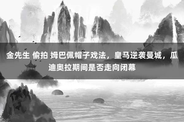 金先生 偷拍 姆巴佩帽子戏法，皇马逆袭曼城，瓜迪奥拉期间是否走向闭幕