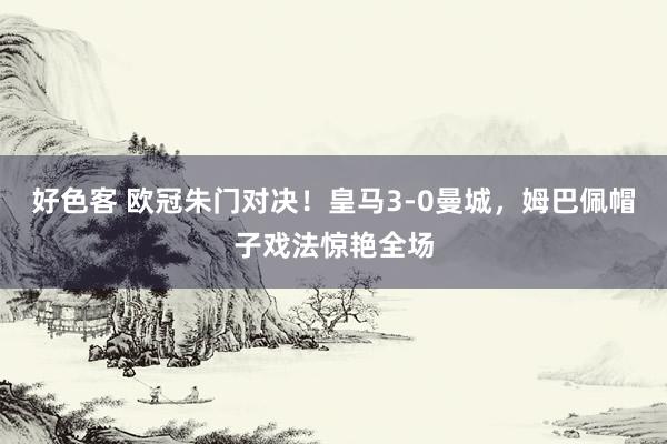 好色客 欧冠朱门对决！皇马3-0曼城，姆巴佩帽子戏法惊艳全场