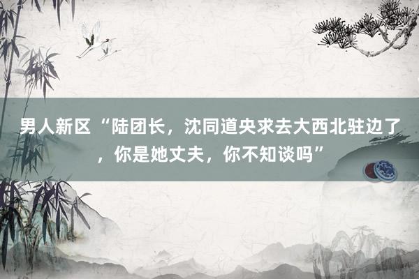 男人新区 “陆团长，沈同道央求去大西北驻边了，你是她丈夫，你不知谈吗”