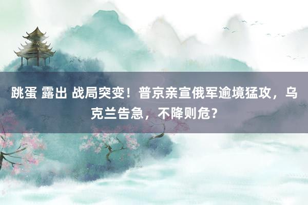 跳蛋 露出 战局突变！普京亲宣俄军逾境猛攻，乌克兰告急，不降则危？