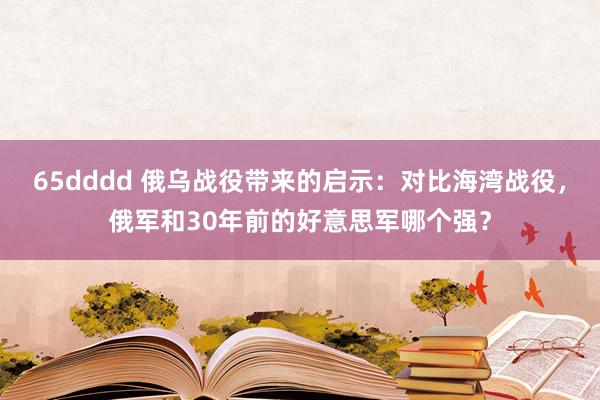 65dddd 俄乌战役带来的启示：对比海湾战役，俄军和30年前的好意思军哪个强？