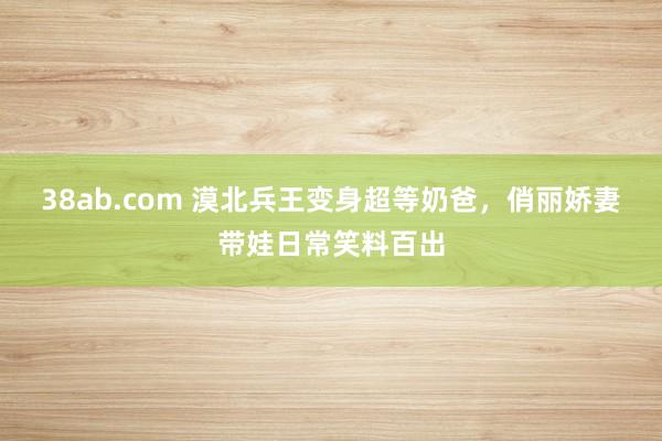 38ab.com 漠北兵王变身超等奶爸，俏丽娇妻带娃日常笑料百出