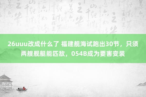 26uuu改成什么了 福建舰海试跑出30节，只须两艘舰艇能匹敌，054B成为要害变装