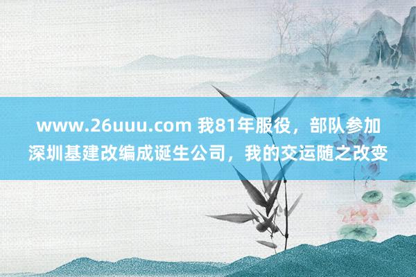 www.26uuu.com 我81年服役，部队参加深圳基建改编成诞生公司，我的交运随之改变