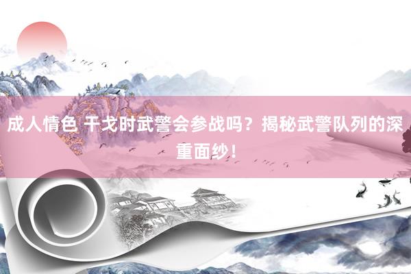 成人情色 干戈时武警会参战吗？揭秘武警队列的深重面纱！