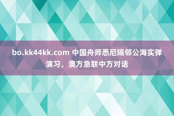 bo.kk44kk.com 中国舟师悉尼隔邻公海实弹演习，澳方急联中方对话