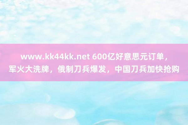 www.kk44kk.net 600亿好意思元订单，军火大洗牌，俄制刀兵爆发，中国刀兵加快抢购