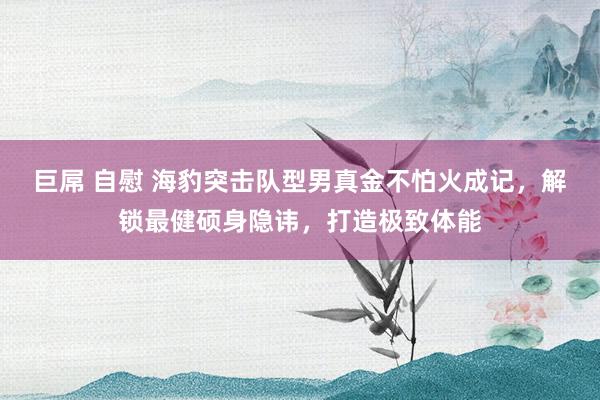 巨屌 自慰 海豹突击队型男真金不怕火成记，解锁最健硕身隐讳，打造极致体能
