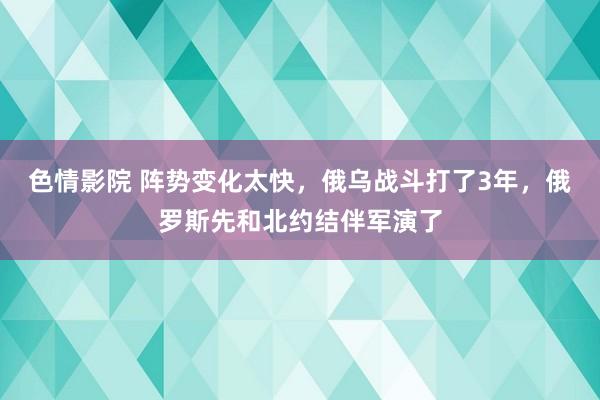色情影院 阵势变化太快，俄乌战斗打了3年，俄罗斯先和北约结伴军演了