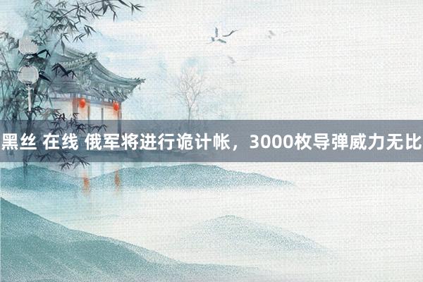 黑丝 在线 俄军将进行诡计帐，3000枚导弹威力无比