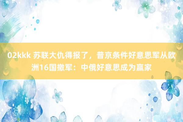 02kkk 苏联大仇得报了，普京条件好意思军从欧洲16国撤军：中俄好意思成为赢家