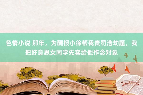 色情小说 那年，为酬报小徐帮我责罚浩劫题，我把好意思女同学先容给他作念对象