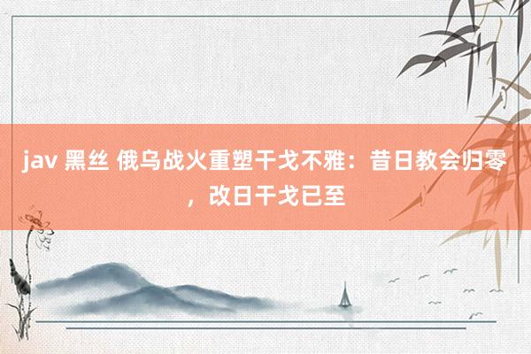 jav 黑丝 俄乌战火重塑干戈不雅：昔日教会归零，改日干戈已至
