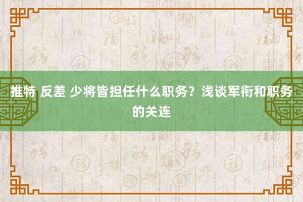 推特 反差 少将皆担任什么职务？浅谈军衔和职务的关连