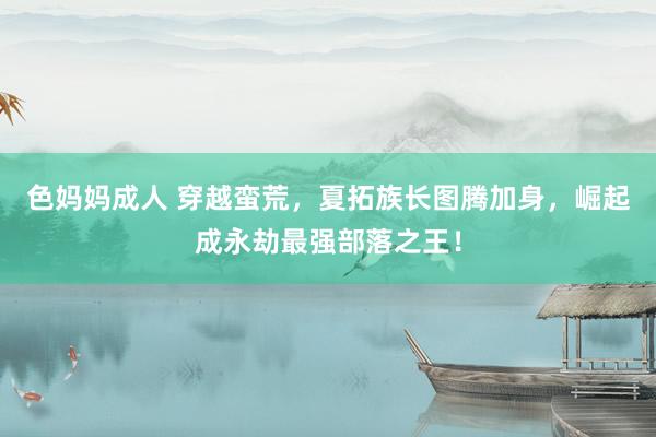 色妈妈成人 穿越蛮荒，夏拓族长图腾加身，崛起成永劫最强部落之王！