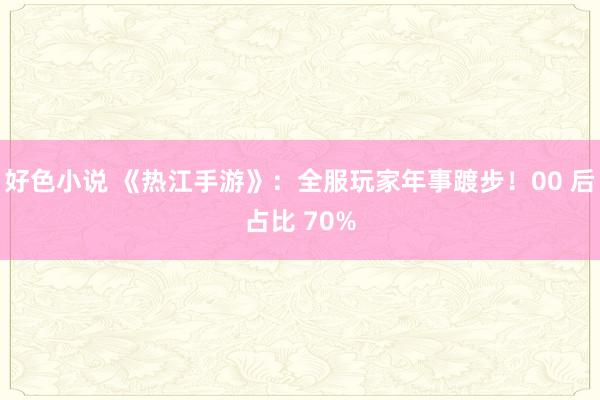 好色小说 《热江手游》：全服玩家年事踱步！00 后占比 70%