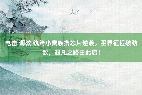 电击 调教 纨绔小贵族携芯片逆袭，巫界征程破劲敌，超凡之路由此启！