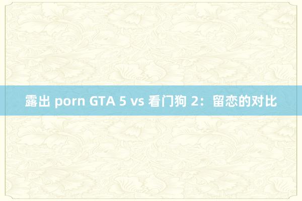 露出 porn GTA 5 vs 看门狗 2：留恋的对比