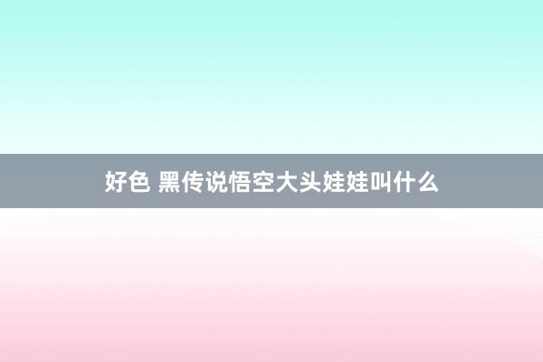 好色 黑传说悟空大头娃娃叫什么