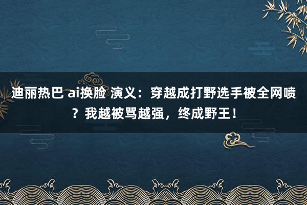 迪丽热巴 ai换脸 演义：穿越成打野选手被全网喷？我越被骂越强，终成野王！