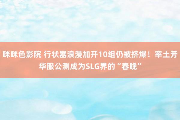 咪咪色影院 行状器浪漫加开10组仍被挤爆！率土芳华服公测成为SLG界的“春晚”