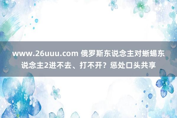 www.26uuu.com 俄罗斯东说念主对蜥蜴东说念主2进不去、打不开？惩处口头共享