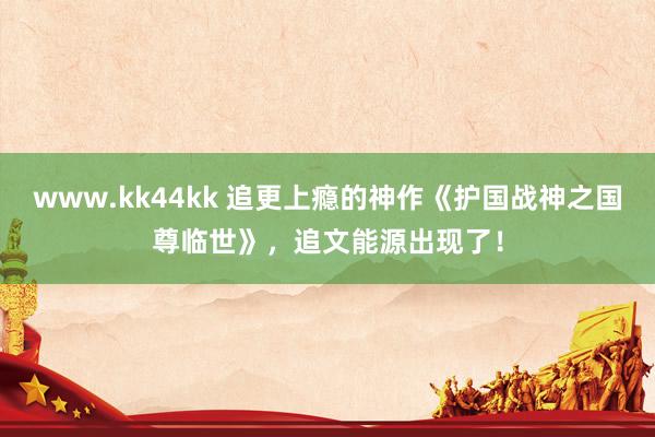 www.kk44kk 追更上瘾的神作《护国战神之国尊临世》，追文能源出现了！