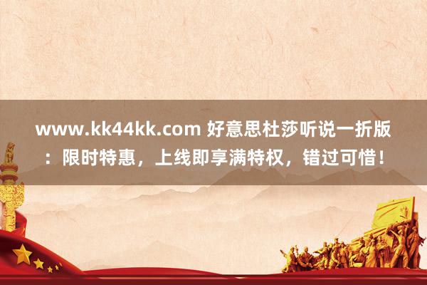 www.kk44kk.com 好意思杜莎听说一折版：限时特惠，上线即享满特权，错过可惜！